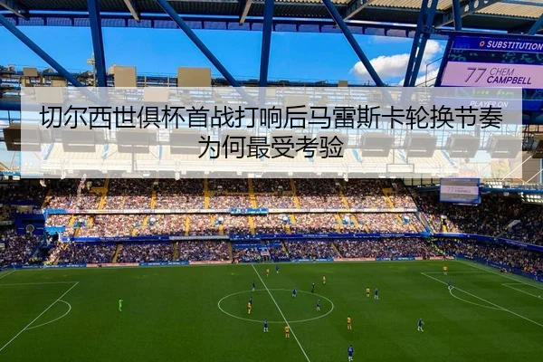 切尔西世俱杯首战打响后马雷斯卡轮换节奏为何最受考验 - Kaiyuan